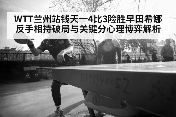 WTT兰州站钱天一4比3险胜早田希娜 反手相持破局与关键分心理博弈解析